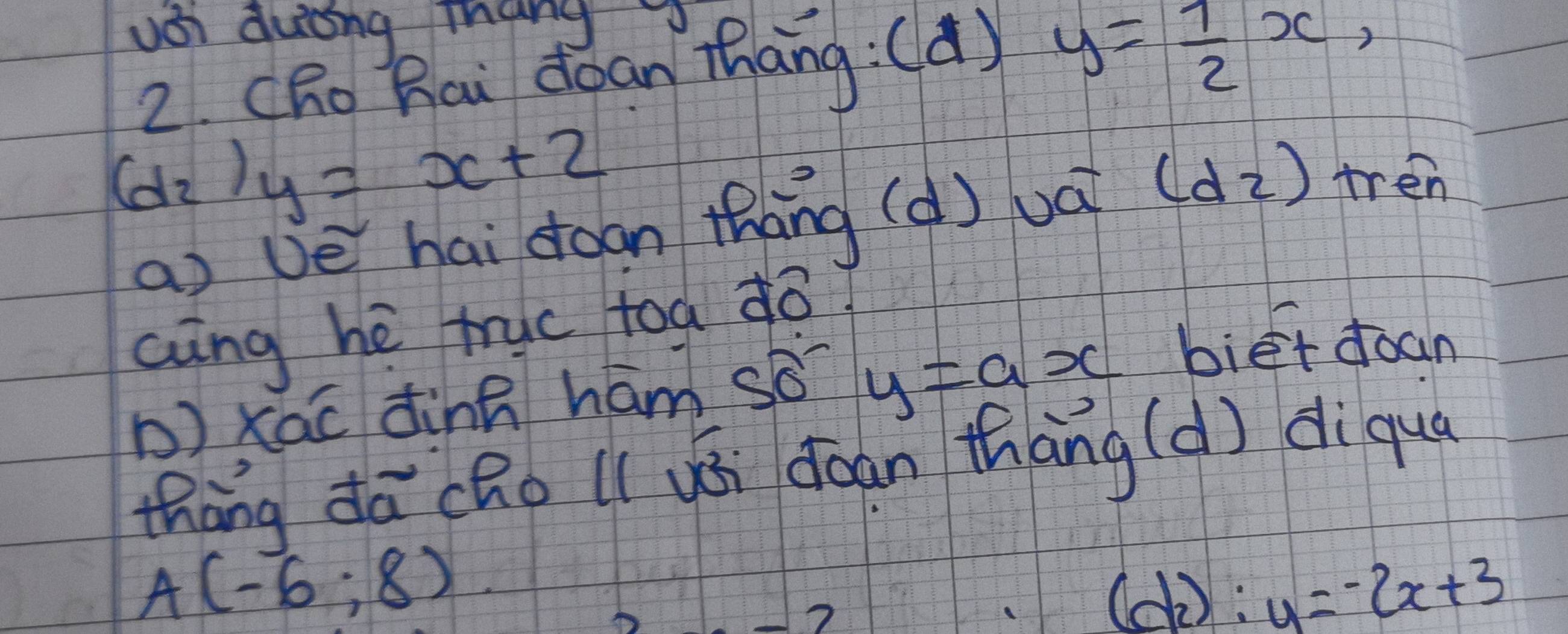 usi duting thang 
2. CRo Bai doan Thāng:(d) y= 1/2 x,
(d_2) y=x+2
a vè hai doon thāng (d) uá (d2) tren 
aing hé truc toa ¢o 
b) xāc dinn hám sǒ? y=ax bié+ doan 
thāng dā(Ro l( yói coan thāng (d) diqua
A(-6:8)
(d_2):y=-2x+3