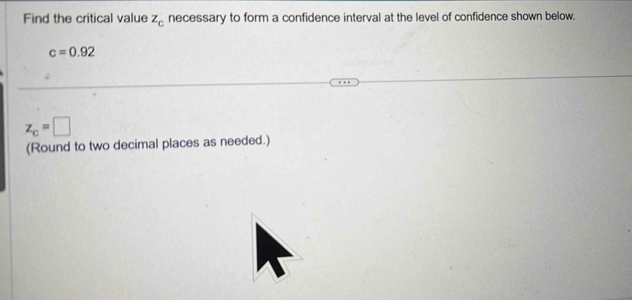 Find the critical value z_c necessary to form a confidence interval at the level of confidence shown below.
c=0.92
z_c=□
(Round to two decimal places as needed.)