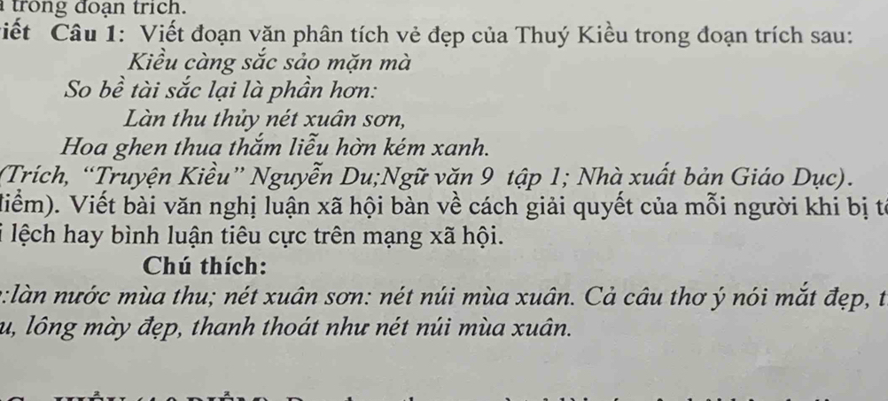 trong đoạn trich. 
Ciết Câu 1: Viết đoạn văn phân tích vẻ đẹp của Thuý Kiều trong đoạn trích sau: 
Kiều càng sắc sảo mặn mà 
So bề tài sắc lại là phần hơn: 
Làn thu thủy nét xuân sơn, 
Hoa ghen thua thắm liễu hờn kém xanh. 
(Trích, “Truyện Kiều” Nguyễn Du;Ngữ văn 9 tập 1; Nhà xuất bản Giáo Dục). 
Miểm). Viết bài văn nghị luận xã hội bàn về cách giải quyết của mỗi người khi bị tế 
i lệch hay bình luận tiêu cực trên mạng xã hội. 
Chú thích: 
o:làn nước mùa thu; nét xuân sơn: nét núi mùa xuân. Cả câu thơ ý nói mắt đẹp, t 
u, lông mày đẹp, thanh thoát như nét núi mùa xuân.