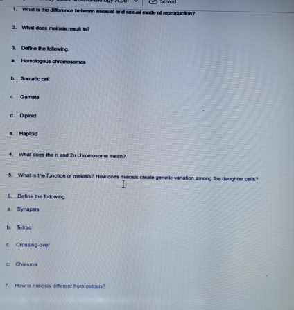 Saved
1. What is the difference between asexual and sexual mode of reproduction?
2. What does meiosis result in?
3. Define the following.
a. Homologous chromosomes
b. Somatic cell
c. Gamete
d. Diploid
e. Haploid
4. What does the n and 2n chromosome mean?
5. What is the function of melosis? How does meiosis create genetic variation among the daughter cells?
6. Define the following.
a Synapsis
b. Tetrad
c. Crossing-over
d. Chiasma
7. How is melosis different from mitosis?