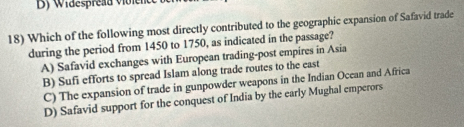 Dy Widespread voicnc 
18) Which of the following most directly contributed to the geographic expansion of Safavid trade
during the period from 1450 to 1750, as indicated in the passage?
A) Safavid exchanges with European trading-post empires in Asia
B) Sufi efforts to spread Islam along trade routes to the east
C) The expansion of trade in gunpowder weapons in the Indian Ocean and Africa
D) Safavid support for the conquest of India by the early Mughal emperors