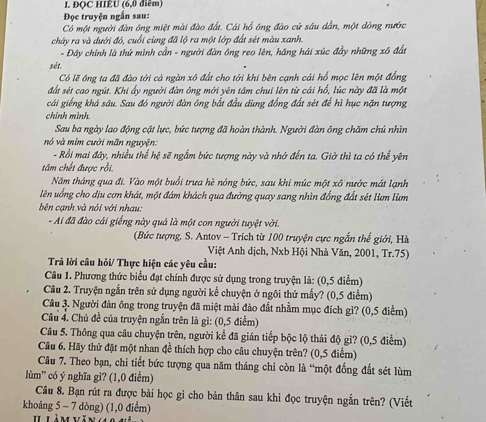 ĐQC HIÊU (6,0 điểm)
Đọc truyện ngắn sau:
Có một người đàn ông miệt mài đào đất. Cái hố ông đào cứ sâu dần, một dòng nước
chảy ra và dưới đó, cuối cùng đã lộ ra một lớp đất sét màu xanh.
- Đây chính là thứ mình cần - người đàn ông reo lên, hăng hái xúc đầy những xô đất
sét.
Có lẽ ông ta đã đào tới cả ngàn xô đất cho tới khi bên cạnh cái hố mọc lên một đổng
đất sét cao ngút. Khi ấy người đàn ông mới yên tâm chui lên từ cái hổ, lúc này đã là một
cái giếng khá sâu. Sau đó người đàn ông bắt đầu dùng đống đất sét để hì hục nặn tượng
chinh mình.
Sau ba ngày lao động cật lực, bức tượng đã hoàn thành. Người đàn ông chăm chú nhìn
nó và mim cười mãn nguyện:
- Rồi mai đây, nhiều thế hệ sẽ ngắm bức tượng này và nhớ đến ta. Giờ thì ta có thể yên
tâm chết được rồi.
Năm tháng qua đi. Vào một buổi trưa hè nóng bức, sau khi múc một xô nước mát lạnh
lên uống cho dịu cơn khát, một đám khách qua đường quay sang nhìn đống đất sét lùm lùm
bên cạnh và nói với nhau:
- Ai đã đào cái giếng này quả là một con người tuyệt vời.
(Bức tượng, S. Antov - Trích từ 100 truyện cực ngắn thế giới, Hà
Việt Anh dịch, Nxb Hội Nhà Văn, 2001, Tr.75)
Trả lời câu hỏi/ Thực hiện các yêu cầu:
Câu 1. Phương thức biểu đạt chính được sử dụng trong truyện là: (0,5 điểm)
Câu 2. Truyện ngắn trên sử dụng người kể chuyện ở ngôi thứ mấy? (0,5 điểm)
Câu 3. Người đàn ông trong truyện đã miệt mài đào đất nhằm mục đích gì? (0,5 điểm)
Câu 4. Chủ đề của truyện ngắn trên là gì: (0,5 điểm)
Câu 5. Thông qua câu chuyện trên, người kể đã gián tiếp bộc lộ thái độ gì? (0,5 điểm)
Câu 6. Hãy thử đặt một nhan đề thích hợp cho câu chuyện trên? (0,5 điểm)
Câu 7. Theo bạn, chi tiết bức tượng qua năm tháng chi còn là “một đống đất sét lùm
lùm” có ý nghĩa gì? (1,0 điểm)
Câu 8. Bạn rút ra được bài học gì cho bản thân sau khi đọc truyện ngắn trên? (Viết
khoảng 5 - 7 dòng) (1,0 điểm)
H làm văn 10 g