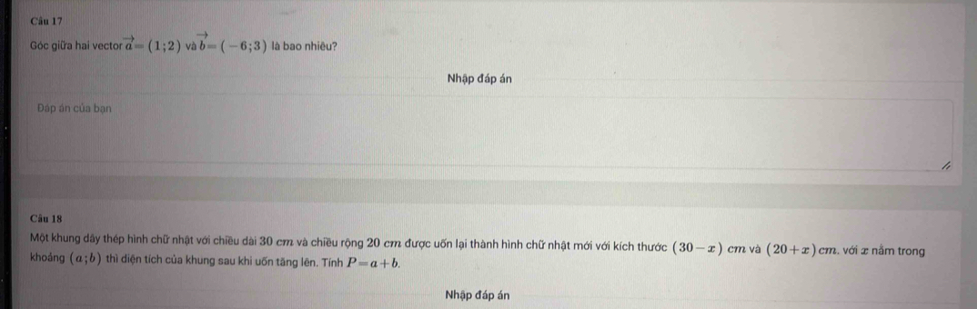 Góc giữa hai vector vector a=(1;2) v vector b=(-6;3) là bao nhiêu? 
Nhập đáp án 
Đáp án của bạn 
Câu 18 
Một khung dây thép hình chữ nhật với chiều dài 30 cm và chiều rộng 20 cm được uốn lại thành hình chữ nhật mới với kích thước (30-x) cm và (20+x)cm :, với x nằm trong 
khoảng (a;b) thì diện tích của khung sau khi uốn tăng lên. Tính P=a+b. 
Nhập đáp án