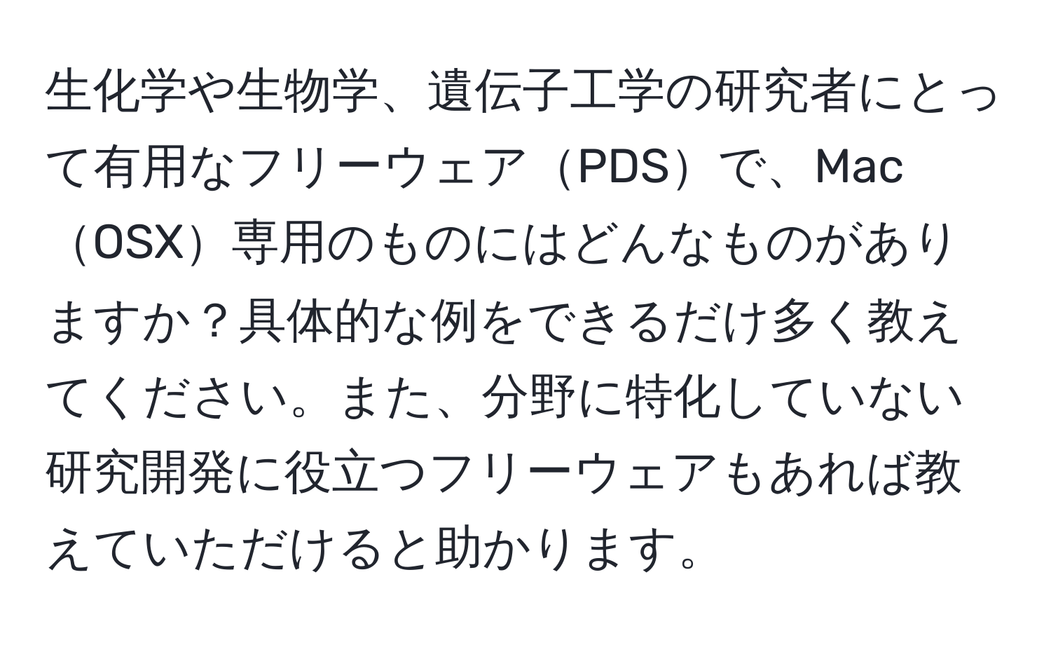 生化学や生物学、遺伝子工学の研究者にとって有用なフリーウェアPDSで、MacOSX専用のものにはどんなものがありますか？具体的な例をできるだけ多く教えてください。また、分野に特化していない研究開発に役立つフリーウェアもあれば教えていただけると助かります。