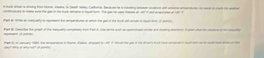 Atruck drver is driuing from Nome, Alaska, to Ceat Vallay, Calfora. Because he is traveling betwen ncaions wth srveme iempertures, to seads is thark the wthel 
continususly to make sure the gas in his tuck remans in liquld form. The gas he uses freases at -47 F and evepintes at 147F
Part As Wirtle an inequality to represent the tampenatures at whtich the gas in the tuck will rentain in fould fimm. (2 ponts) 
Part B: Desoribe the gragh of the ieqquality completely from Part A. Use terms such as openidoned orsen and shading deectons. Enpen what the inutons io the cequalty 
represent. (6 pars) 
Part Cr in January 1983), the temperature in Nome, Plaska, drpped to -49° F. Would the gas in the orver's tuck have remered in touid for so he could have oter on the 
day? Wy or why not? (4 points)
