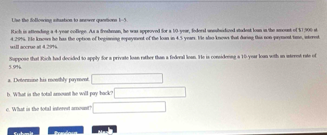 Use the following situation to answer questions 1-5. 
Rich is attending a 4-year college. As a freshman, he was approved for a 10-year, federal unsubsidized student loan in the amount of $7,900 at
4.29%. He knows he has the option of beginning repayment of the loan in 4.5 years. He also knows that during this non-payment time, interest 
will accrue at 4.29%. 
Suppose that Rich had decided to apply for a private loan rather than a federal loan. He is considering a 10-year loan with an interest rate of
5.9%. 
a. Determine his monthly payment (□)° ∴ △ ADC+(-∠ BCD
b. What is the total amount he will pay back? □  x_1+x_2= 8km/1+k^2 
c. What is the total interest amount? □ (-3,4)
Submit Previous Na