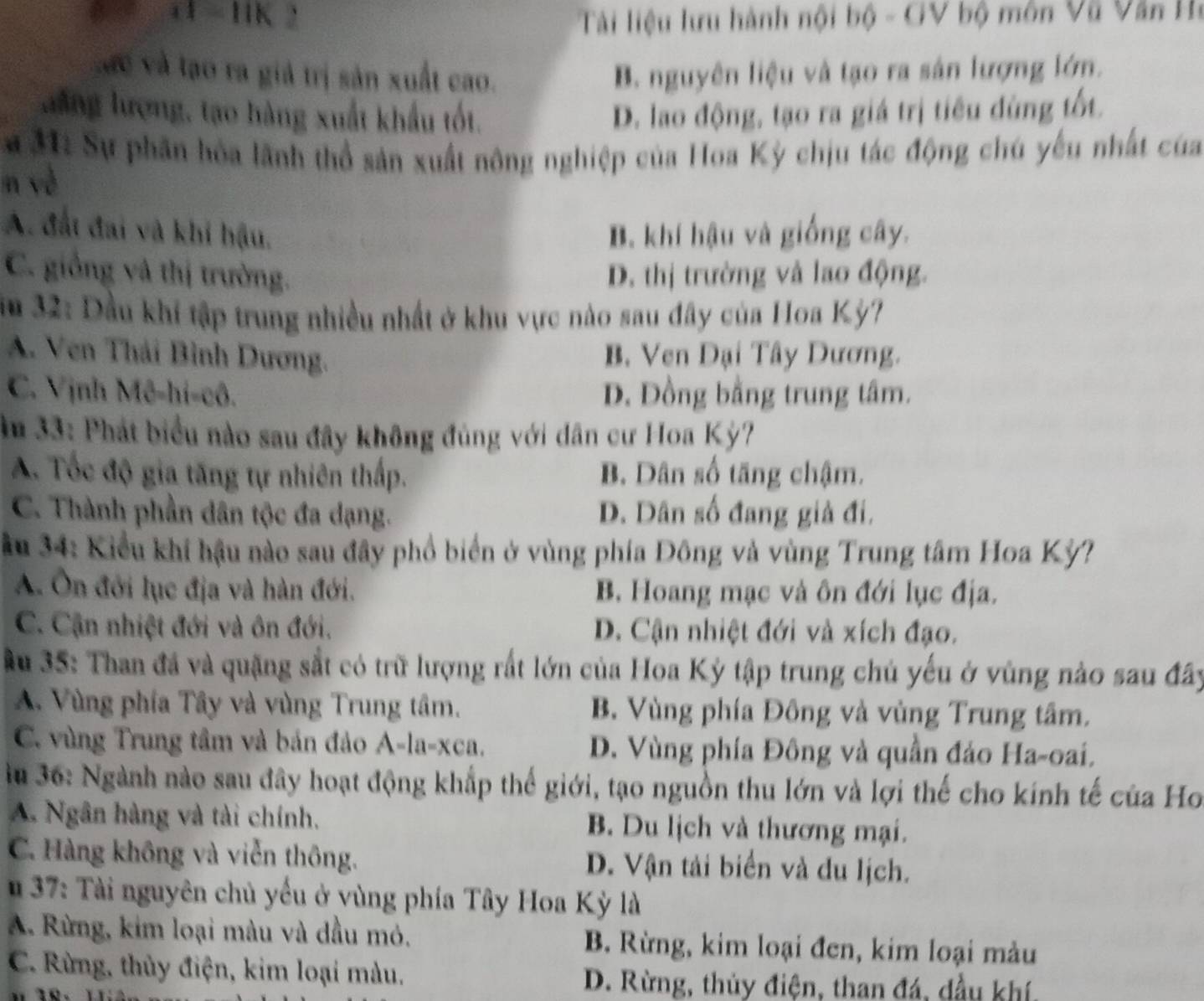 4 = HK 2  Tài liệu lưu hành nội bộ - GV bộ môn Vũ Văn Họ
Các và tạo ra giả trị sản xuất cao. B. nguyên liệu và tạo ra sản lượng lớn.
lăng lượng, tạo hàng xuất khẩu tốt. D. lao động, tạo ra giá trị tiêu đùng tốt.
a 3: Sự phân hòa lãnh thổ sản xuất nông nghiệp của Hoa Kỳ chịu tác động chú yếu nhất của
n yè
A. đất đai và khi hậu. B. khí hậu và giống cây.
C. giống và thị trường. D. thị trường và lao động.
im 32: Dầu khi tập trung nhiều nhất ở khu vực nào sau đây của Hoa Kỳ?
A. Ven Thái Bình Dương. B. Ven Đại Tây Dương.
C. Vịnh Mê-hi-cô. D. Đồng bằng trung tâm.
Âm 33: Phát biểu nào sau đây không đủng với dân cư Hoa Kỳ?
A. Tốc độ gia tăng tự nhiên thấp. B. Dân số tăng chậm.
C. Thành phần dân tộc đa dạng. D. Dân số đang giả đi.
Âu 34: Kiểu khi hậu nào sau đây phổ biển ở vùng phía Đông và vùng Trung tâm Hoa Kỳ?
A. Ôn đới lục địa và hàn đới. B. Hoang mạc và ôn đới lục địa.
C. Cận nhiệt đới và ôn đới. D. Cận nhiệt đới và xích đạo.
Au 35: Than đã và quặng sắt có trữ lượng rất lớn của Hoa Kỳ tập trung chủ yếu ở vùng nào sau đây
A. Vùng phía Tây và vùng Trung tâm. B. Vùng phía Đông và vùng Trung tâm.
C. vùng Trung tầm và bản đảo A-la-xca. D. Vùng phía Đông và quần đảo Ha-oai.
lu 36: Ngành nào sau đây hoạt động khắp thế giới, tạo nguồn thu lớn và lợi thế cho kính tế của Ho
A. Ngân hàng và tài chính. B. Du lịch và thương mại.
C. Hàng không và viễn thông. D. Vận tải biển và du lịch.
37: Tài nguyên chủ yếu ở vùng phía Tây Hoa Kỳ là
A. Rừng, kim loại màu và dầu mỏ. B. Rừng, kim loại đen, kim loại màu
C. Rừng, thủy điện, kim loại màu.
D. Rừng, thủy điện, than đá, dầu khí,