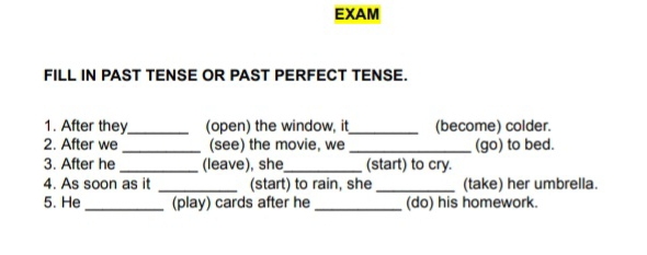 EXAM 
FILL IN PAST TENSE OR PAST PERFECT TENSE. 
1. After they_ (open) the window, it_ (become) colder. 
2. After we _(see) the movie, we_ (go) to bed. 
3. After he _(leave), she_ (start) to cry. 
4. As soon as it _(start) to rain, she_ (take) her umbrella. 
5. He_ (play) cards after he _(do) his homework.