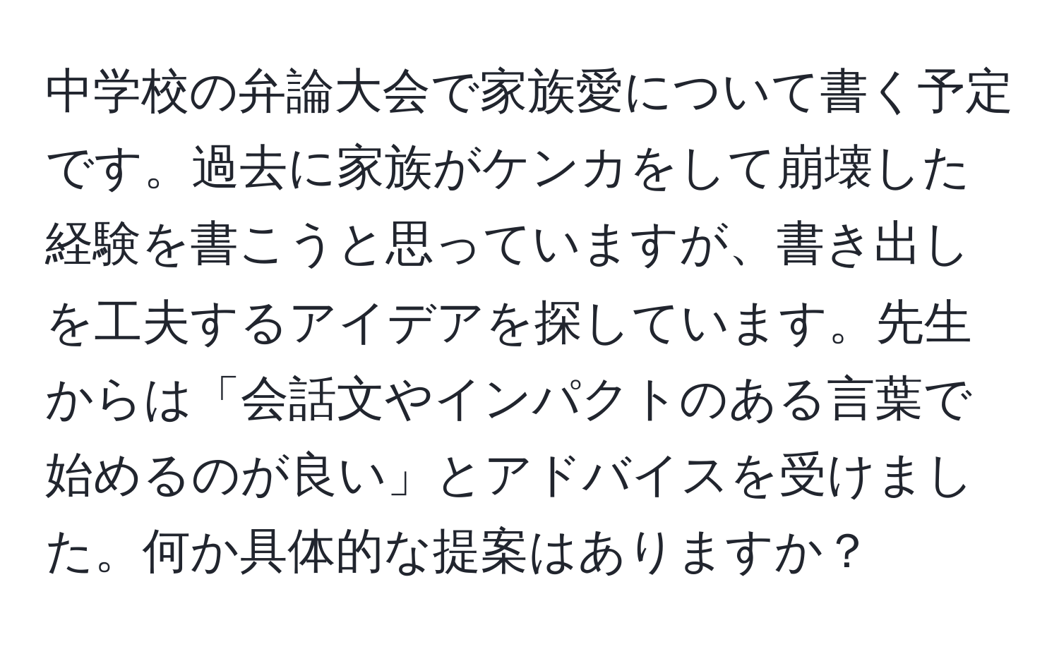 中学校の弁論大会で家族愛について書く予定です。過去に家族がケンカをして崩壊した経験を書こうと思っていますが、書き出しを工夫するアイデアを探しています。先生からは「会話文やインパクトのある言葉で始めるのが良い」とアドバイスを受けました。何か具体的な提案はありますか？