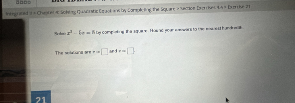 □□□□ 
integrated iI > Chapter 4: Solving Quadratic Equations by Completing the Square > Section Exercises 4.4 > Exercise 21 
Solve x^2-5x=8 by completing the square. Round your answers to the nearest hundredth. 
The solutions are xapprox □ and xapprox □. 
21