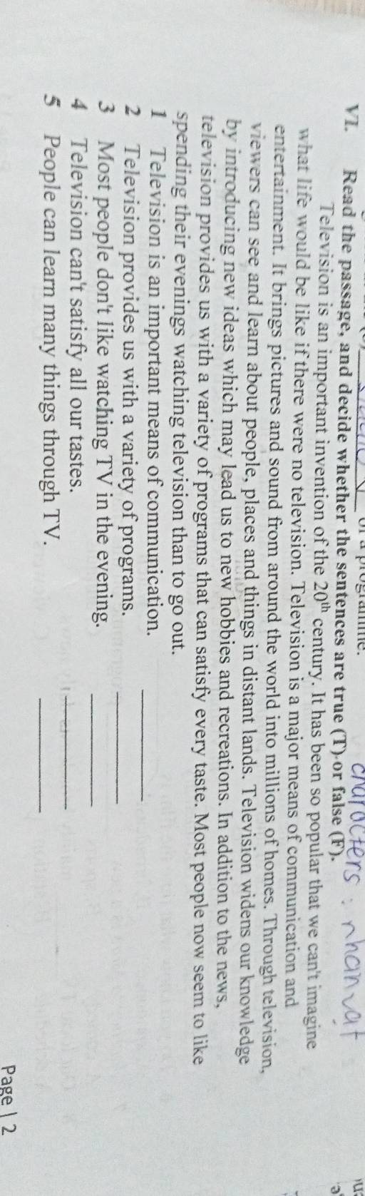 Read the passage, and decide whether the sentences are true (T) or false (F). 
a 
Television is an important invention of the 20^(th) century. It has been so popular that we can't imagine 
what life would be like if there were no television. Television is a major means of communication and 
entertainment. It brings pictures and sound from around the world into millions of homes. Through television, 
viewers can see and learn about people, places and things in distant lands. Television widens our knowledge 
by introducing new ideas which may lead us to new hobbies and recreations. In addition to the news, 
television provides us with a variety of programs that can satisfy every taste. Most people now seem to like 
spending their evenings watching television than to go out. 
_ 
1 Television is an important means of communication. 
_ 
2 Television provides us with a variety of programs. 
3 Most people don't like watching TV in the evening._ 
4 Television can't satisfy all our tastes. 
_ 
5 People can learn many things through TV. 
_ 
Page | 2