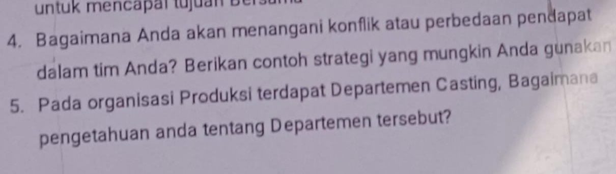 untuk mencapal tujuan Ber 
4. Bagaimana Anda akan menangani konflik atau perbedaan pendapat 
dalam tim Anda? Berikan contoh strategi yang mungkin Anda gunakan 
5. Pada organisasi Produksi terdapat Departemen Casting, Bagaimana 
pengetahuan anda tentang Departemen tersebut?