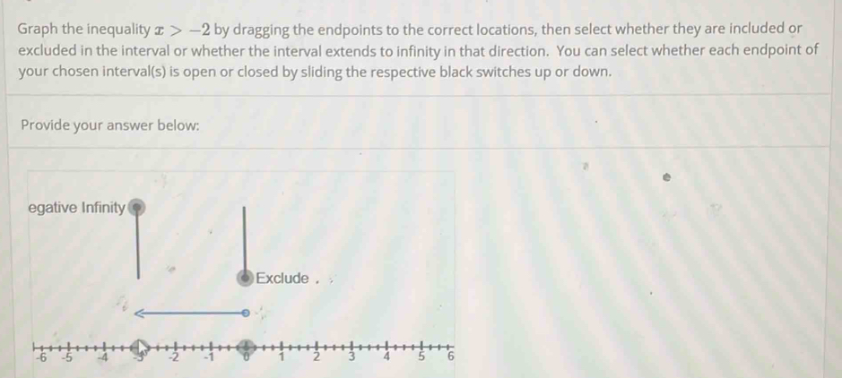 Graph the inequality x>-2 by dragging the endpoints to the correct locations, then select whether they are included or 
excluded in the interval or whether the interval extends to infinity in that direction. You can select whether each endpoint of 
your chosen interval(s) is open or closed by sliding the respective black switches up or down. 
Provide your answer below: