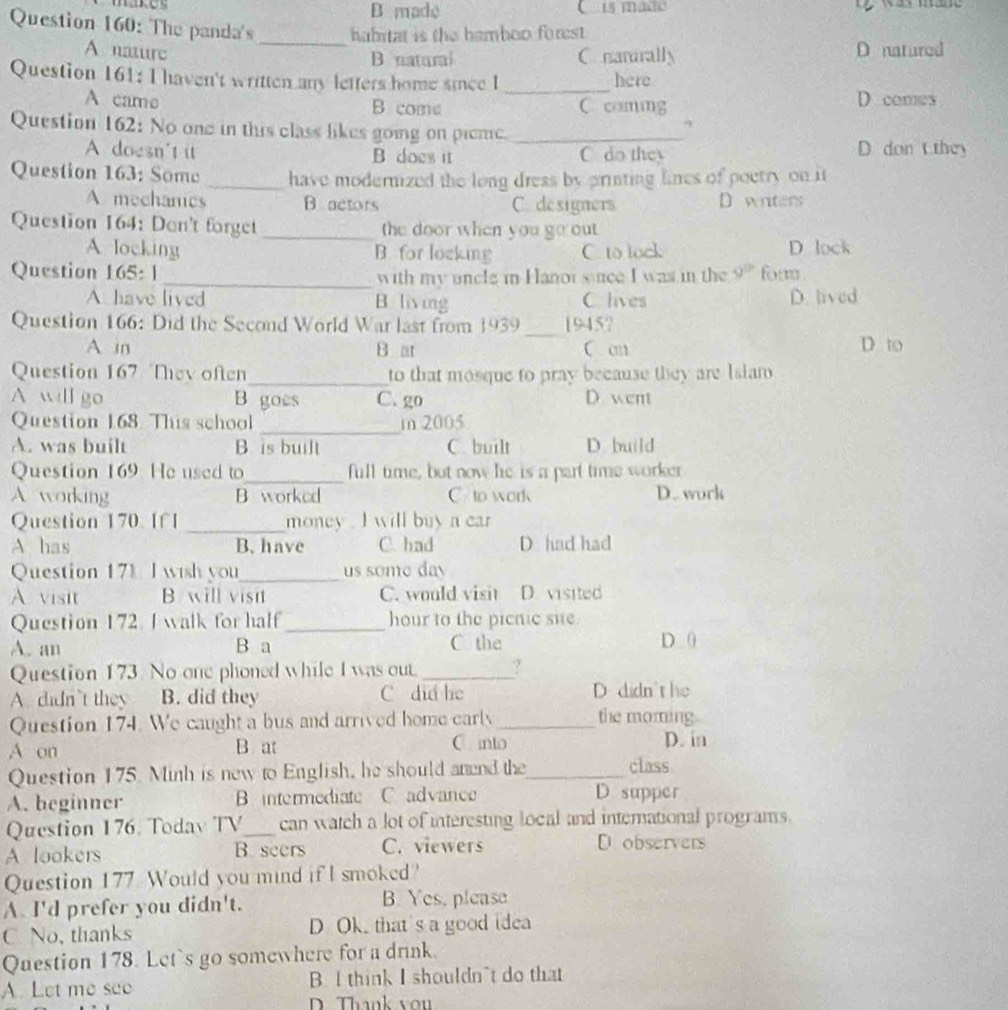 B made C is made               
Question 160: The panda's_ habitat is the bamboo forest.
A nature
B natural C. nanirally D natured
Question 161: I haven't written any letters home since 1 _here
A came B come C coming D comes
Question 162: No one in this class likes going on pieme._
A doesn't it B does it C. do they D don t they
Question 163: Some _have modernized the long dress by printing lines of poetry on it
A mechanics B actors C. designers D witers
Question 164: Don't forget _the door when you go out
A locking B. for locking C. to lock D lock
Question 165: 1 9^0 form
_with my uncle in Hanoi since I was in the
A have lived B. living C lives D. lived
_
Question 166: Did the Second World War last from 1939 19452
A in B at C an D to
Question 167 They often_ to that mosque to pray because they are Islan
A will go B goes C. go D went
_
Question 168. This school m 2005
A. was built B. is built C. built D. build
Question 169 He used to_ full time, but now he is a part time worker
A working B worked C. to work D. work
Question 170 If I_ money . I will buy a car
A has B. have C. had D had had
Question 17L I wsh you_ us some day
A visit B will visit C. would visit D. visited
Question 172 I walk for half_ hour to the picnic sue.
A. an B a C the D 0
Question 173. No one phoned while I was out _?
A. didn't they B. did they C did he D didn't he
Question 174. We caught a bus and arrived home carly _the moming.
C. into
A on B at D. in
Question 175. Minh is new to English, he should anend the_ class
A. beginner B intermediate C advance
D supper
Question 176. Todav TV_ can watch a lot of interesting local and international programs.
A lookers B. seers C. viewers D observers
Question 177 Would you mind if I smoked?
A. I'd prefer you didn't. B. Yes, please
C. No, thanks D Ok. that's a good idea
Question 178. Let's go somewhere for a drink.
A. Let me see B. I think I shouldn't do that
D. Thank vou