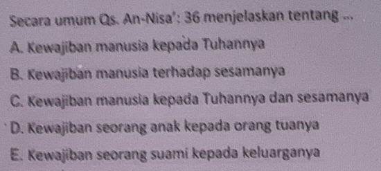 Secara umum Qs. An-Nisa’: 36 menjelaskan tentang ...
A. Kewajiban manusia kepada Tuhannya
B. Kewajiban manusia terhadap sesamanya
C. Kewajiban manusia kepada Tuhannya dan sesamanya
D. Kewajiban seorang anak kepada orang tuanya
E. Kewajiban seorang suami kepada keluarganya