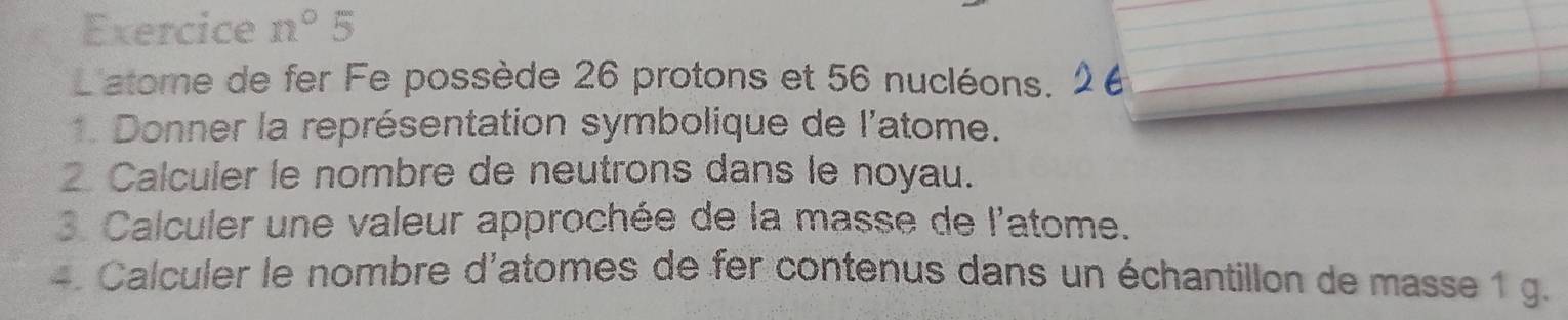 Exercice n°5
L'atome de fer Fe possède 26 protons et 56 nucléons. 
1. Donner la représentation symbolique de l'atome. 
2 Calculer le nombre de neutrons dans le noyau. 
3. Calculer une valeur approchée de la masse de l'atome. 
4. Calculer le nombre d'atomes de fer contenus dans un échantillon de masse 1 g.