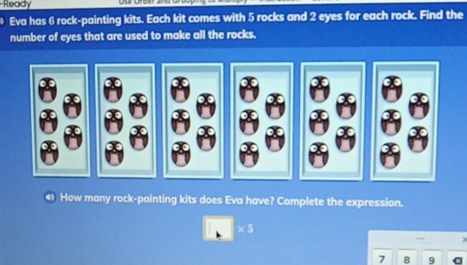 Ready 
Eva has 6 rock-painting kits. Each kit comes with 5 rocks and 2 eyes for each rock. Find the 
number of eyes that are used to make all the rocks. 
4 How many rock-painting kits does Eva have? Complete the expression.
* 5
7 8 9