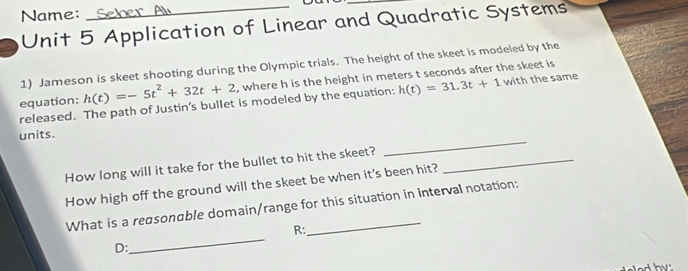 Name: 
Unit 5 Application of Linear and Quadratic Systems 
1) Jameson is skeet shooting during the Olympic trials. The height of the skeet is modeled by the 
equation: h(t)=-5t^2+32t+2 , where h is the height in meters t seconds after the skeet is 
released. The path of Justin’s bullet is modeled by the equation: h(t)=31.3t+1 with the same 
units. 
How long will it take for the bullet to hit the skeet?_ 
_ 
How high off the ground will the skeet be when it's been hit? 
_ 
What is a reasonαble domain/range for this situation in interval notation: 
R: 
D: