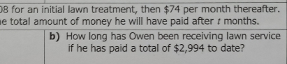 for an initial lawn treatment, then $74 per month thereafter. 
he total amount of money he will have paid after t months. 
b) How long has Owen been receiving lawn service 
if he has paid a total of $2,994 to date?