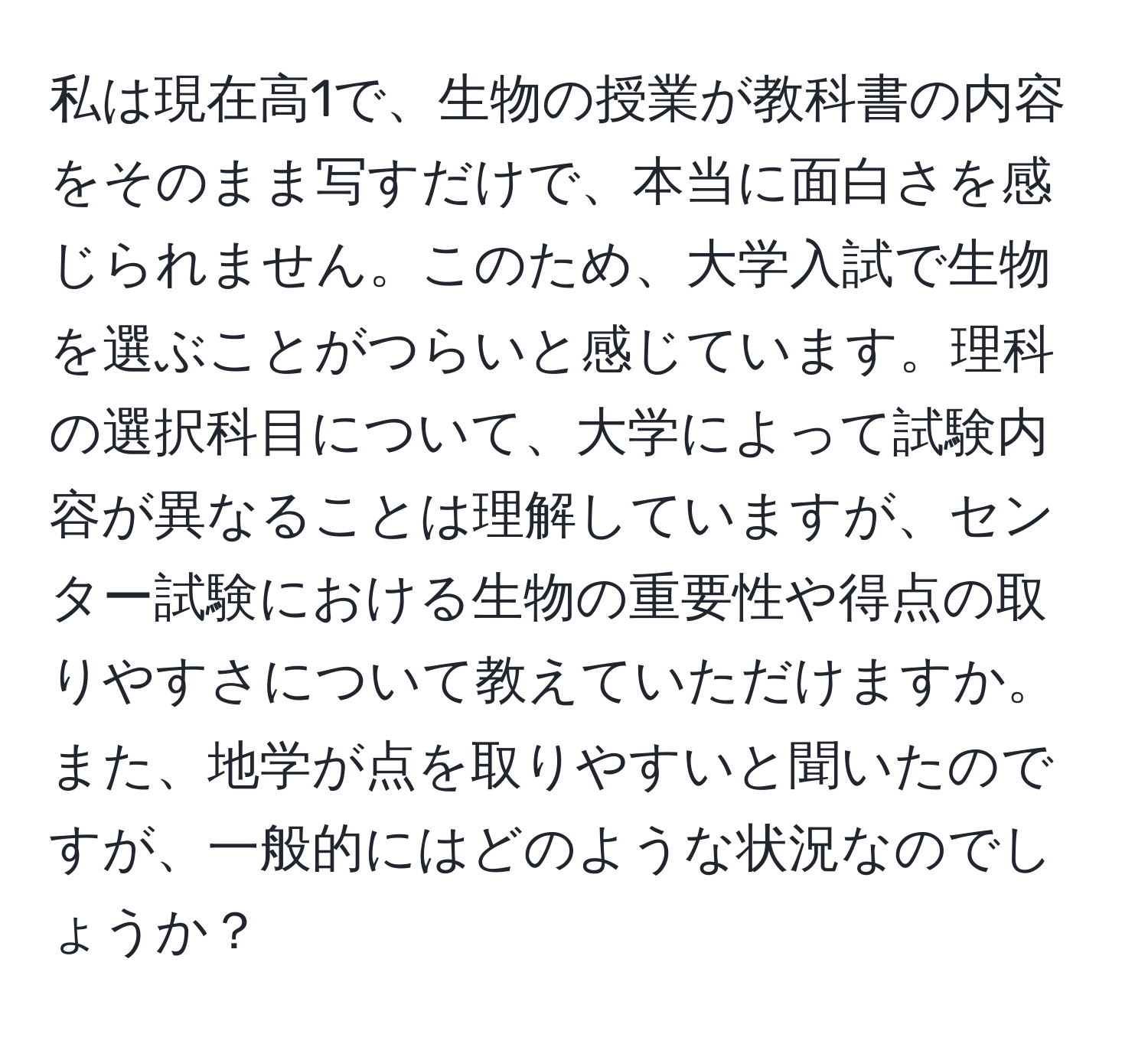 私は現在高1で、生物の授業が教科書の内容をそのまま写すだけで、本当に面白さを感じられません。このため、大学入試で生物を選ぶことがつらいと感じています。理科の選択科目について、大学によって試験内容が異なることは理解していますが、センター試験における生物の重要性や得点の取りやすさについて教えていただけますか。また、地学が点を取りやすいと聞いたのですが、一般的にはどのような状況なのでしょうか？