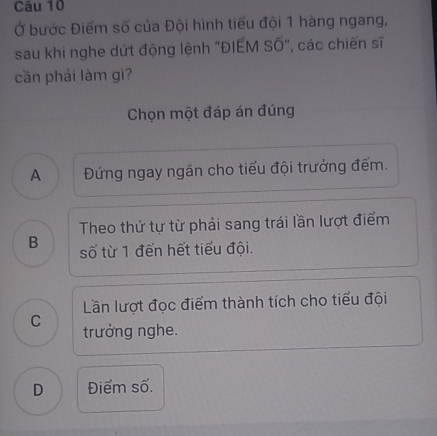 Ở bước Điểm số của Đội hình tiểu đội 1 hàng ngang,
sau khi nghe dứt động lệnh "ĐIẾM Số", các chiến sĩ
cần phải làm gì?
Chọn một đáp án đúng
A Đứng ngay ngắn cho tiểu đội trưởng đếm.
Theo thứ tự từ phải sang trái lần lượt điểm
B số từ 1 đến hết tiểu đội.
Lần lượt đọc điểm thành tích cho tiểu đội
C trưởng nghe.
D Điểm số.