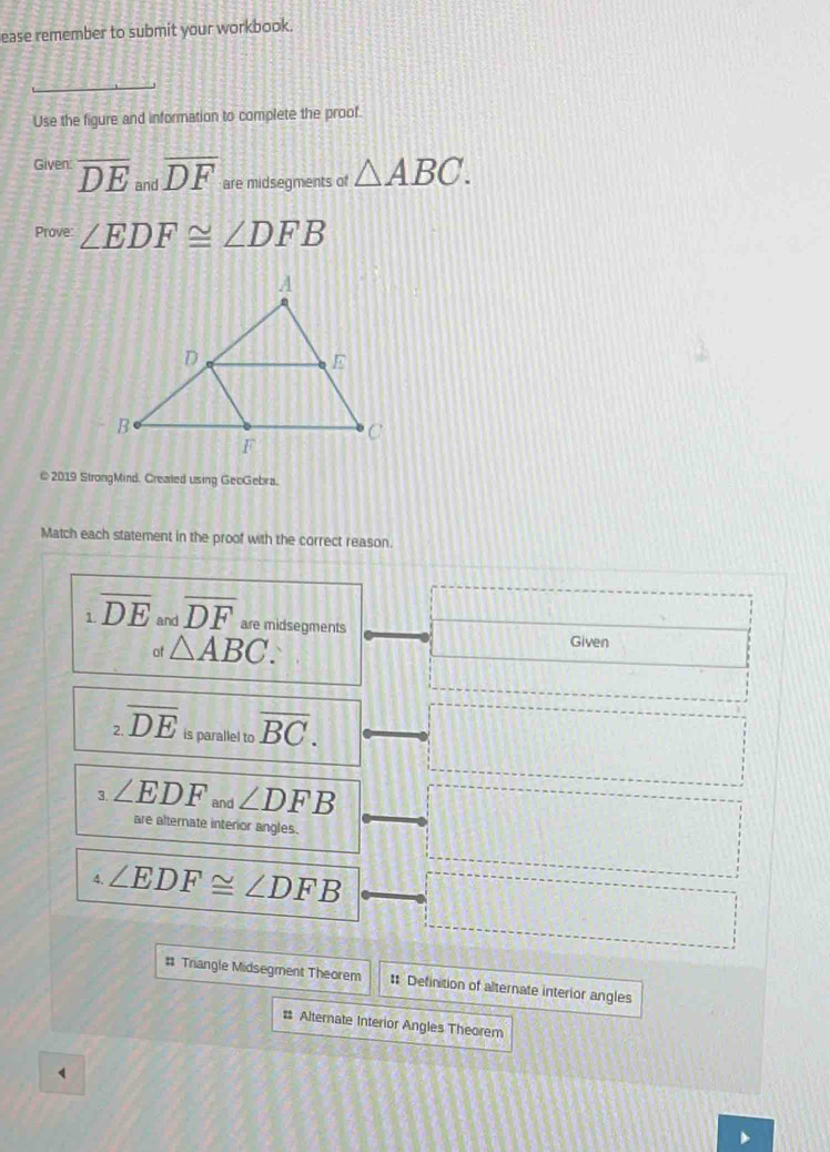 ease remember to submit your workbook. 
Use the figure and information to complete the proof. 
Given: overline DE and overline DF are midsegments of △ ABC. 
Prove: ∠ EDF≌ ∠ DFB
@ 2019 StrongMind, Created using GeoGebra. 
Match each statement in the proof with the correct reason. 
1 overline DE and overline DF are midsegments 
of △ ABC. Given 
2 overline DE is parallel to overline BC. 
3. ∠ EDF and ∠ DFB
are alternate interor angles. 
4. ∠ EDF≌ ∠ DFB
# Triangle Midsegment Theorem # Definition of alternate interior angles 
# Alternate Interior Angles Theorem