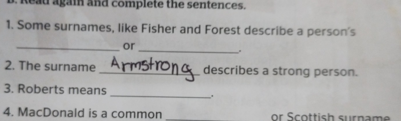 Read again and complete the sentences. 
1. Some surnames, like Fisher and Forest describe a person's 
_ 
_or 
. 
2. The surname _describes a strong person. 
3. Roberts means 
_. 
4. MacDonald is a common _or Scottish surname