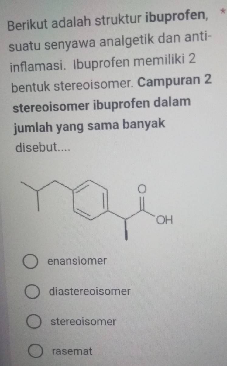 Berikut adalah struktur ibuprofen, *
suatu senyawa analgetik dan anti-
inflamasi. Ibuprofen memiliki 2
bentuk stereoisomer. Campuran 2
stereoisomer ibuprofen dalam
jumlah yang sama banyak
disebut....
enansiomer
diastereoisomer
stereoisomer
rasemat