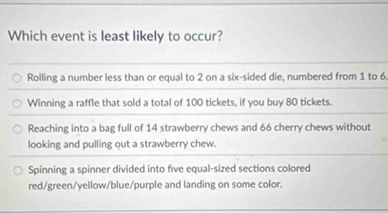 Which event is least likely to occur?
Rolling a number less than or equal to 2 on a six-sided die, numbered from 1 to 6
Winning a raffle that sold a total of 100 tickets, if you buy 80 tickets.
Reaching into a bag full of 14 strawberry chews and 66 cherry chews without
looking and pulling out a strawberry chew.
Spinning a spinner divided into fve equal-sized sections colored
red/green/yellow/blue/purple and landing on some color.