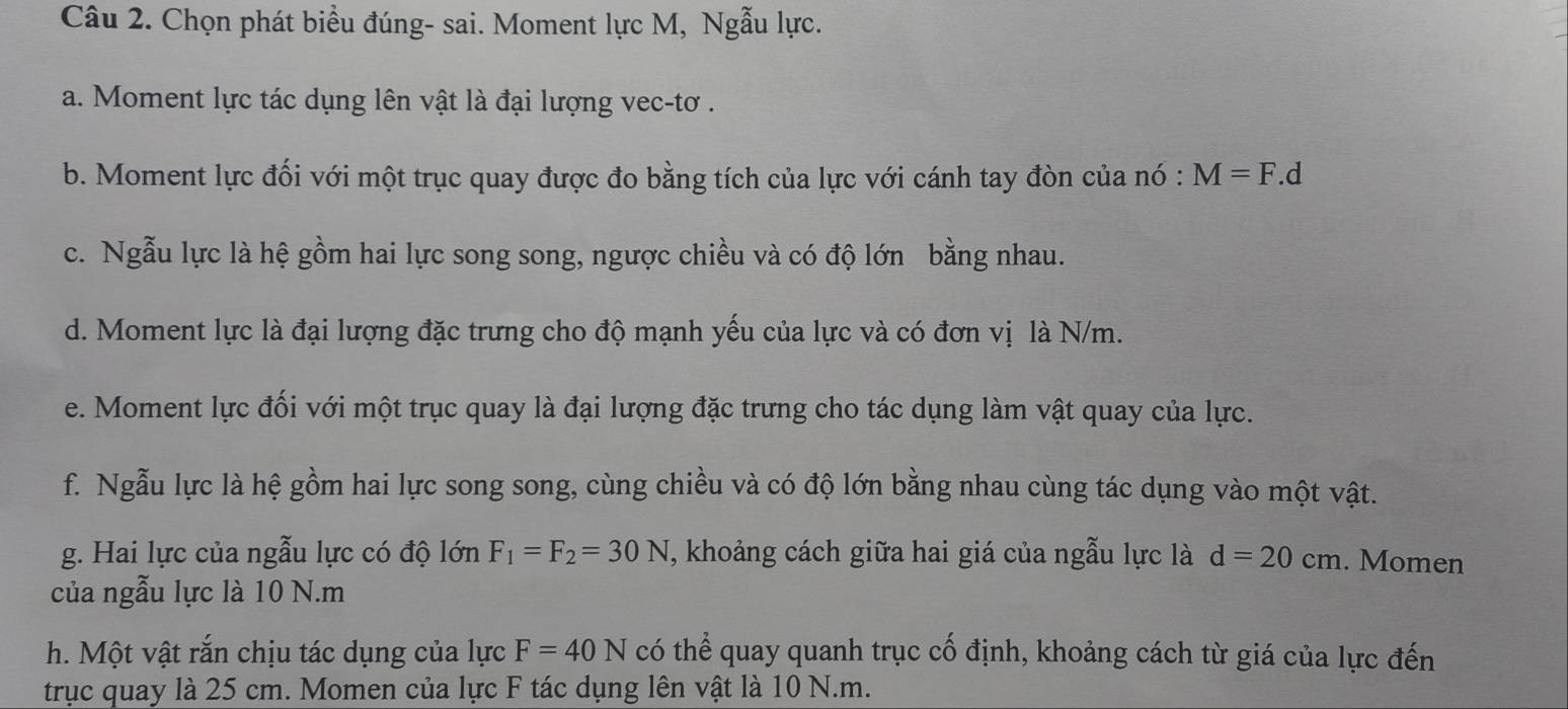 Chọn phát biểu đúng- sai. Moment lực M, Ngẫu lực. 
a. Moment lực tác dụng lên vật là đại lượng vec-tơ . 
b. Moment lực đối với một trục quay được đo bằng tích của lực với cánh tay đòn của nó : M=F. d
c. Ngẫu lực là hệ gồm hai lực song song, ngược chiều và có độ lớn bằng nhau. 
d. Moment lực là đại lượng đặc trưng cho độ mạnh yếu của lực và có đơn vị là N/m. 
e. Moment lực đối với một trục quay là đại lượng đặc trưng cho tác dụng làm vật quay của lực. 
f. Ngẫu lực là hệ gồm hai lực song song, cùng chiều và có độ lớn bằng nhau cùng tác dụng vào một vật. 
g. Hai lực của ngẫu lực có độ lớn F_1=F_2=30N , khoảng cách giữa hai giá của ngẫu lực là d=20cm. Momen 
của ngẫu lực là 10 N.m 
h. Một vật rắn chịu tác dụng của lực F=40N có thể quay quanh trục cố định, khoảng cách từ giá của lực đến 
trục quay là 25 cm. Momen của lực F tác dụng lên vật là 10 N.m.