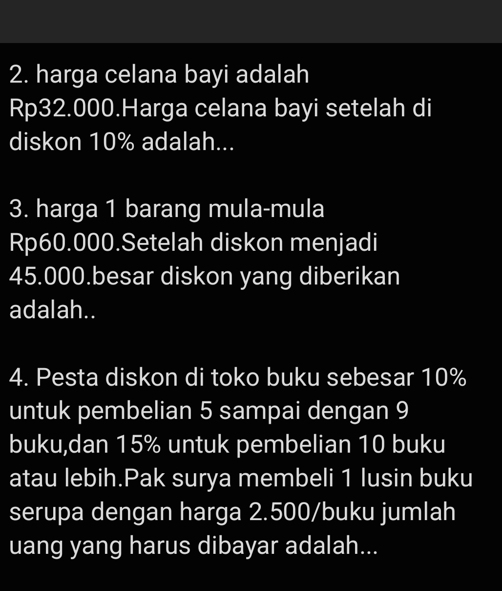 harga celana bayi adalah
Rp32.000.Harga celana bayi setelah di 
diskon 10% adalah... 
3. harga 1 barang mula-mula
Rp60.000.Setelah diskon menjadi
45.000.besar diskon yang diberikan 
adalah.. 
4. Pesta diskon di toko buku sebesar 10%
untuk pembelian 5 sampai dengan 9
buku,dan 15% untuk pembelian 10 buku 
atau lebih.Pak surya membeli 1 lusin buku 
serupa dengan harga 2.500/buku jumlah 
uang yang harus dibayar adalah...