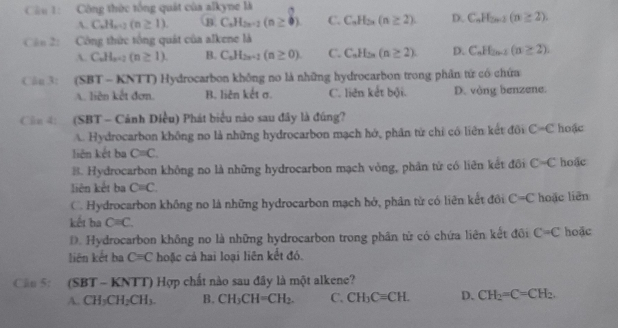 Cầu 1: Công thức tổng quát của alkyne là
A. C.H_x=2(n≥ 1). B C_nH_2n-2(n≥ 0). C. C_nH_2n(n≥ 2). D. C_nH_2n-2(n≥ 2).
Cân 2:  Công thức tổng quát của alkene là
A. C_nH_n+2(n≥ 1). B. C_nH_2n-1(n≥ 0). C. C_nH_2n(n≥ 2). D. C_nH_2n-2(n≥ 2).
Câu 3: (SBT - KNTT) Hydrocarbon không no là những hydrocarbon trong phần tử có chứa
A. liên kết đơn. B. liên kết σ. C. liên kết bội. D. vòng benzene.
Câu 4:  (SBT - Cảnh Diều) Phát biểu nào sau đây là đúng?
A. Hydrocarbon không no là những hydrocarbon mạch hở, phân tử chỉ có liên kết đôi C=C hoặc
liên kết ba C=C.
B. Hydrocarbon không no là những hydrocarbon mạch vòng, phân từ có liên kết đôi C=C hoặc
liên kết ba Cequiv C.
C. Hydrocarbon không no là những hydrocarbon mạch hở, phân từ có liên kết đồi C=C hoặc liên
kết ha C=C.
D. Hydrocarbon không no là những hydrocarbon trong phân tử có chứa liên kết đôi C=C hoặc
liên kết ba Cequiv C hoặc cả hai loại liên kết đó.
Cầu 5: (SBT - KNTT) Hợp chất nào sau đây là một alkene?
A. CH_3CH_2CH_3. B. CH_3CH=CH_2. C. CH_3Cequiv CH. D. CH_2=C=CH_2.