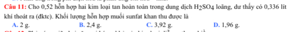 Cho 0,52 hỗn hợp hai kim loại tan hoàn toàn trong dung dịch H_2SO_4 loãng, dư thấy có 0,336 lit
khí thoát ra (đktc). Khối lượng hỗn hợp muối sunfat khan thu được là
A. 2 g. B. 2,4 g. C. 3,92 g. D. 1,96 g.