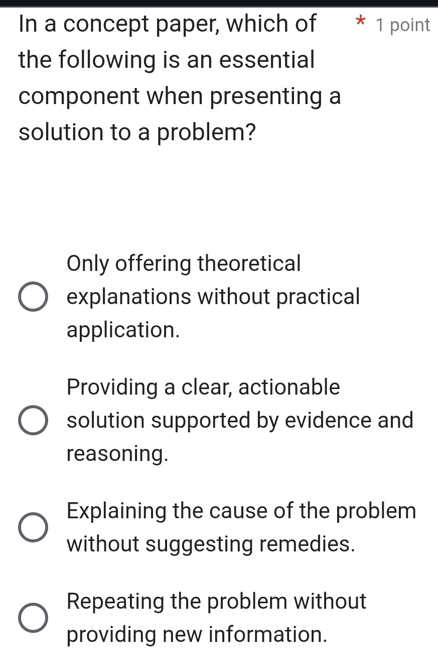 In a concept paper, which of * 1 point
the following is an essential
component when presenting a
solution to a problem?
Only offering theoretical
explanations without practical
application.
Providing a clear, actionable
solution supported by evidence and
reasoning.
Explaining the cause of the problem
without suggesting remedies.
Repeating the problem without
providing new information.