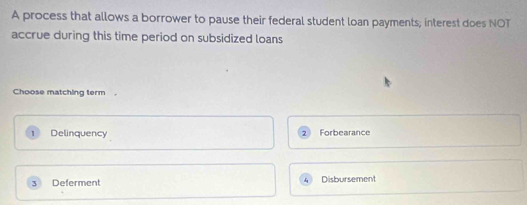 A process that allows a borrower to pause their federal student loan payments, interest does NOT
accrue during this time period on subsidized loans 
Choose matching term .
1 Delinquency Forbearance
2
4
3 Deferment Disbursement