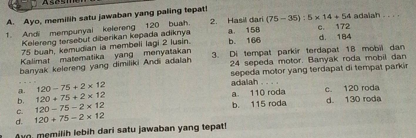 Asesmer
A. Ayo, memilih satu jawaban yang paling tepat!
1. Andi mempunyai kelereng 120 buah. 2. Hasil dari (75-35):5* 14+54 adalah . . . .
Kelereng tersebut diberikan kepada adiknya a. 158 c. 172
75 buah, kemudian ia membeli lagi 2 lusin. b. 166
d. 184
Kalimat matematika yang menyatakan 3. Di tempat parkir terdapat 18 mobil dan
banyak kelereng yang dimiliki Andi adalah
24 sepeda motor. Banyak roda mobil dan
sepeda motor yang terdapat di tempat parkir
120-75+2* 12
adalah . . . .
a. 120+75+2* 12 a. 110 roda c. 120 roda
b.
C. 120-75-2* 12 b. 115 roda d. 130 roda
d. 120+75-2* 12
Avo, memilih lebih dari satu jawaban yang tepat!