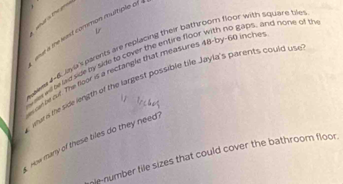 what is the gee 
What is the least common multiple of 
roblems 4-6. Jayla's parents are replacing their bathroom floor with square tile 
w ses will be laid side by side to cover the entire floor with no gaps, and none of th 
es can be cuf. The floor is a rectangle that measures 48 -by- 60 inche
what is the side length of the largest possible tile Jayla's parents could use 
How many of these tiles do they need 
oe-number tile sizes that could cover the bathroom floor