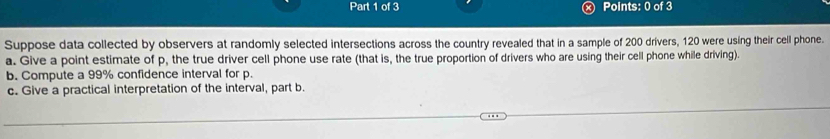 Suppose data collected by observers at randomly selected intersections across the country revealed that in a sample of 200 drivers, 120 were using their cell phone. 
a. Give a point estimate of p, the true driver cell phone use rate (that is, the true proportion of drivers who are using their cell phone while driving). 
b. Compute a 99% confidence interval for p. 
c. Give a practical interpretation of the interval, part b.