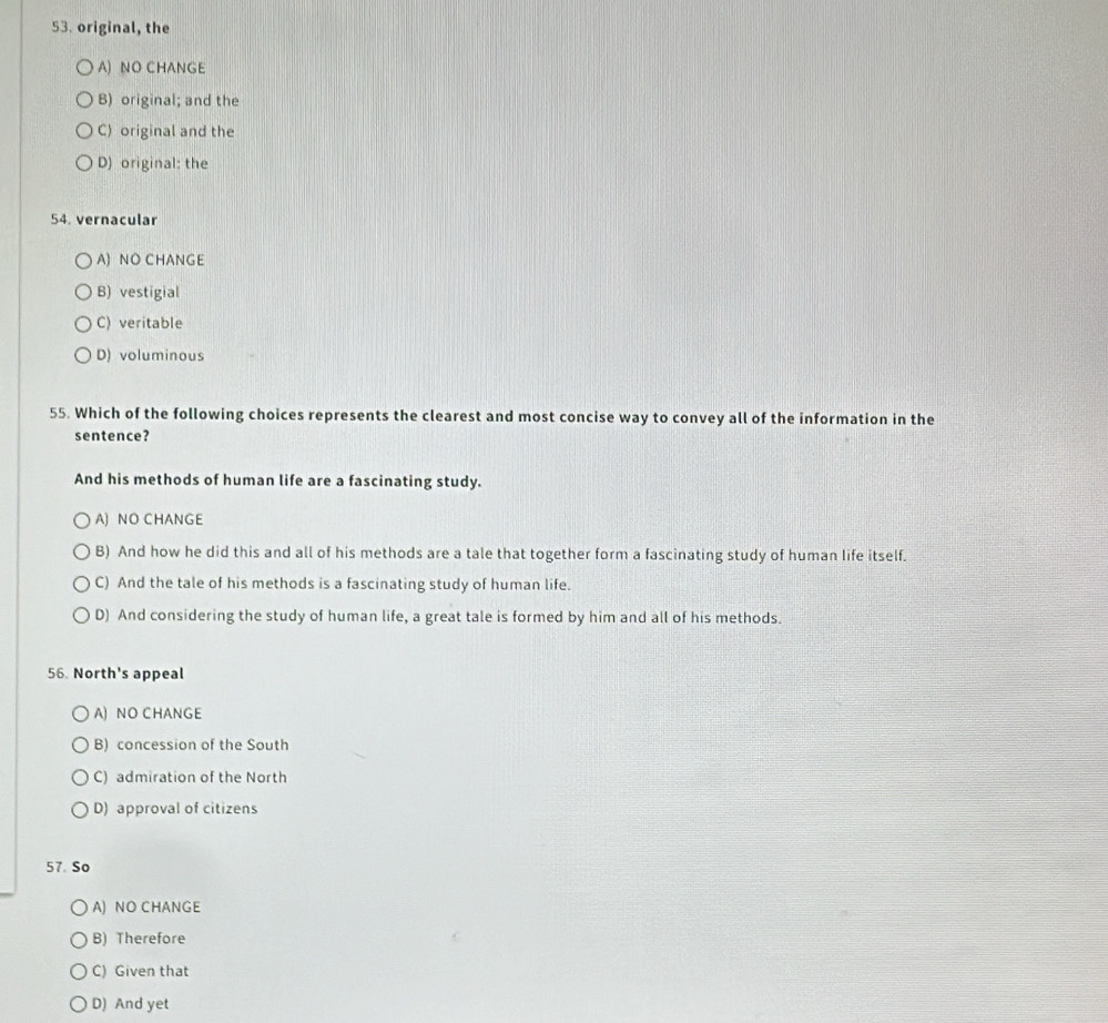 original, the
A) NO CHANGE
B) original; and the
C) original and the
D) original: the
54. vernacular
A) NO CHANGE
B) vestigial
C) veritable
D) voluminous
55. Which of the following choices represents the clearest and most concise way to convey all of the information in the
sentence?
And his methods of human life are a fascinating study.
A) NO CHANGE
B) And how he did this and all of his methods are a tale that together form a fascinating study of human life itself.
C) And the tale of his methods is a fascinating study of human life.
D) And considering the study of human life, a great tale is formed by him and all of his methods.
56. North's appeal
A) NO CHANGE
B) concession of the South
C) admiration of the North
D) approval of citizens
57. So
A) NO CHANGE
B) Therefore
C) Given that
D) And yet