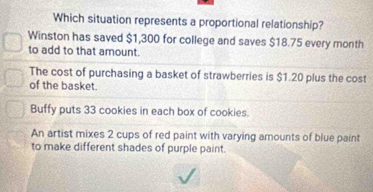 Which situation represents a proportional relationship?
Winston has saved $1,300 for college and saves $18.75 every month
to add to that amount.
The cost of purchasing a basket of strawberries is $1.20 plus the cost
of the basket.
Buffy puts 33 cookies in each box of cookies.
An artist mixes 2 cups of red paint with varying amounts of blue paint
to make different shades of purple paint.