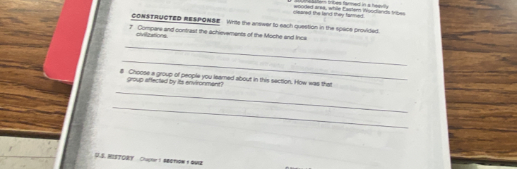 butheaster tribes farmed in a heavn 
cleared the land they farmed. wooded area, while Eastern Woodlands tribes 
CONSTRUCTED RESPONSE Write the answer to each question in the space provided. 
7 Compare and contrast the achievements of the Moche and Inca 
civilizations 
_ 
_ 
8 Choose a group of people you learned about in this section. How was that 
group affected by its environment? 
_ 
_ 
U.S.HISTORY Chaptier 1 $EQTIOW 1 QUI2