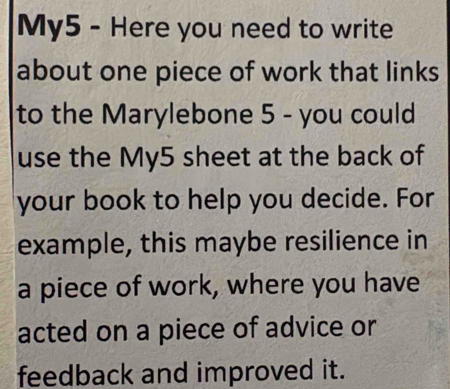 My5 - Here you need to write 
about one piece of work that links 
to the Marylebone 5 - you could 
use the My5 sheet at the back of 
your book to help you decide. For 
example, this maybe resilience in 
a piece of work, where you have 
acted on a piece of advice or 
feedback and improved it.