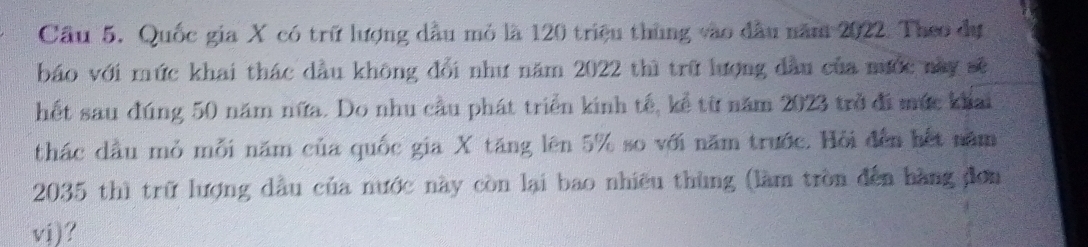 Cầu 5. Quốc gia X có trữ lượng dầu mỏ là 120 triệu thùng vào đầu năm 2022. Theo dự 
báo với mức khai thác dầu không đổi như năm 2022 thì trữ lượng đầu của mước này sẽ 
hết sau đúng 50 năm nữa. Do nhu cầu phát triển kinh tế, kể từ năm 2023 trở đi mức khai 
thác dầu mỏ mỗi năm của quốc gia X tăng lên 5% so với năm trước. Hỏi đến hết năm
2035 thì trữ lượng dầu của nước này còn lại bao nhiều thùng (làm tròn đến hàng đơn 
vj)?