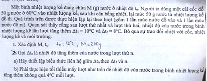 Một bình nhiệt lượng kế đang chứa M (g) nước ở nhiệt độ tạ. Người ta dùng một cái cốc đổ
50 g nước ở 60°C vào nhiệt lượng kế, sau khi cân bằng nhiệt, lại múc 50 g nước từ nhiệt lượng kế 
đồ đi. Quá trình trên được thực hiện lặp lại theo lượt (gồm 1 lần múc nước đồ vào và 1 lần múc 
nước đổ ra). Quan sát thấy rằng sau lượt thứ nhất và lượt thứ hai, nhiệt độ của nước trong bình 
nhiệt lượng kế lần lượt tăng thêm △ t_1=10°C và △ t_2=8°C F. Bỏ qua sự trao đổi nhiệt với cốc, nhiệt 
lượng kế và môi trường. 
1. Xác định M, t₀. 
2 Gọi △ t_n là nhiệt độ tăng thêm của nước trong lượt thứ n. 
a) Hãy thiết lập biểu thức liên hệ giữa △ t_a theo △ t_1 và n. 
b) Phải thực hiện tối thiểu mấy lượt như trên để nhiệt độ của nước trong bình nhiệt lượng kế 
tǎng thêm không quá 4°C mỗi lượt.