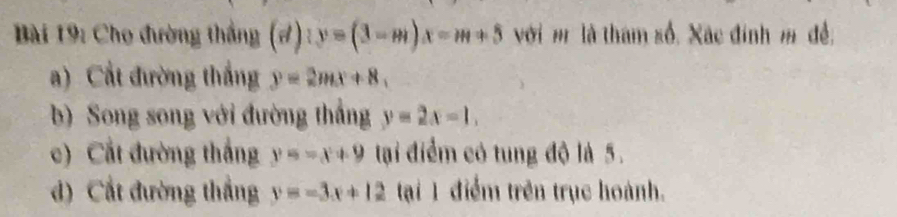 Cho đường thắng (d):y=(3-m)x=m+5 với m là tham số. Xãc đính m đề, 
a) Cất đường thắng y=2mx+8, 
b) Song song với đường thắng y=2x-1. 
c) Cất đường thắng y=-x+9 tại điểm có tung độ là 5. 
d) Cất đường thắng y=-3x+12 tại 1 điểm trên trục hoành.