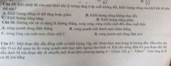 overline RT
D. overline VT
Câu 15: Khi nhiệt độ của một khối khí lý tưởng tăng ở áp suất không đổi, khối lượng riêng của khối khí sẽ như
thể nào?
A. Khối lượng riêng có thể tăng hoặc giảm. B. Khối lượng riêng không thay đổi.
Khối lượng riêng tăng. D. Khởi lượng riêng giảm.
Câu 16: Đường sức từ có đạng là đường thẳng, song song, cùng chiều cách đều nhau xuất hiện
A. xung quanh dòng điện thắng B. xung quanh một thanh nam châm thằng
C. trong lòng của một nam châm chữ U D. xung quanh một đông điện tròn
Câu 17: Một đoạn dây dẫn đồng chất có khổi lượng 10g, dài 30cm được treo trong từ trường đều. Đầu trên của
dây O có thể quay tự do xung quanh một trục nằm ngang như hình vẽ. Khỉ cho dòng điện 8A qua đoạn đây thi
đầu dưới M của đoạn dây di chuyển một đoạn theo phương ngang d=2.6cm , Lầy g=9.8m/s^2. Căm ứng từ B
có độ lớn bằng