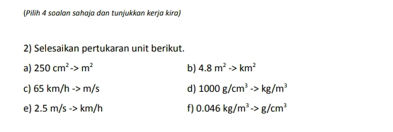 (Pilih 4 soalan sahaja dan tunjukkan kerja kira) 
2) Selesaikan pertukaran unit berikut. 
a) 250cm^2to m^2 b) 4.8m^2to km^2
c) 65km/hto m/s d) 1000g/cm^3to kg/m^3
e) 2.5m/sto km/h f) 0.046kg/m^3to g/cm^3