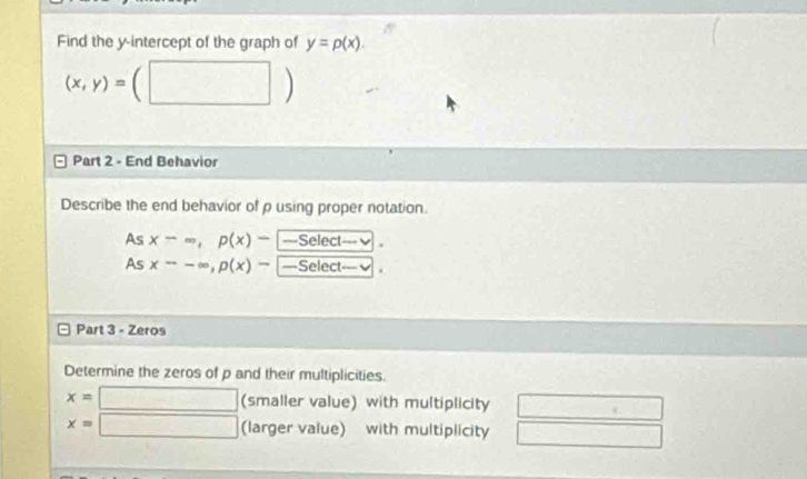 Find the y-intercept of the graph of y=p(x).
(x,y)= | 
Part 2 - End Behavior 
Describe the end behavior of ρ using proper notation. 
As x-=, p(x)- ===Select== . 
As xto -∈fty , p(x)- —Select== 
Part 3 - Zeros 
Determine the zeros of p and their multiplicities.
x=□ (smaller value) with multiplicity
x=□ (larger value) with multiplicity