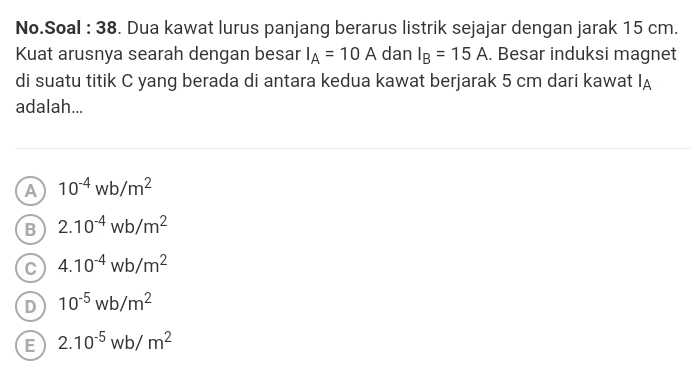 No.Soal : 38. Dua kawat lurus panjang berarus listrik sejajar dengan jarak 15 cm.
Kuat arusnya searah dengan besar I_A=10A dan I_B=15A. Besar induksi magnet
di suatu titik C yang berada di antara kedua kawat berjarak 5 cm dari kawat I_A
adalah...
A 10^(-4)wb/m^2
B 2.10^(-4)wb/m^2
C 4.10^(-4)wb/m^2
D 10^(-5)wb/m^2
E 2.10^(-5)wb/m^2