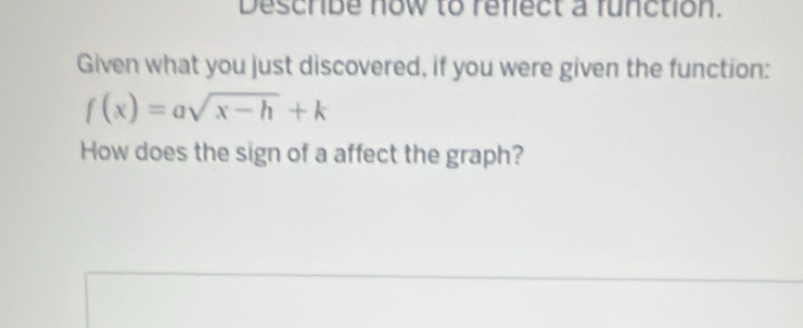 Describe now to reflect a function. 
Given what you just discovered, if you were given the function:
f(x)=asqrt(x-h)+k
How does the sign of a affect the graph?